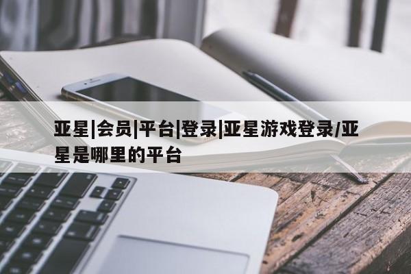 亚星官网管理平台 亚星app下载亚星|会员|平台|登录|亚星游戏登录/亚星是哪里的平台