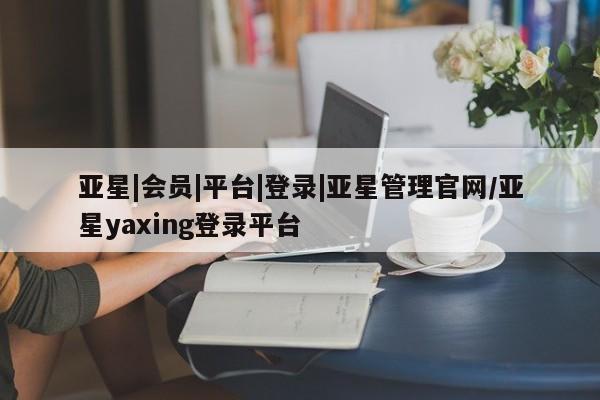 亚星官网管理平台 亚星app下载亚星|会员|平台|登录|亚星管理官网/亚星yaxing登录平台