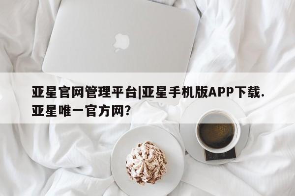 亚星官网管理平台 亚星app下载亚星官网管理平台|亚星手机版APP下载.亚星唯一官方网？