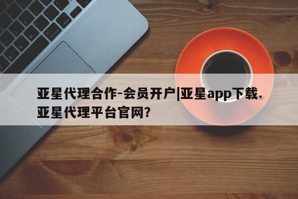 亚星官网管理平台 亚星app下载亚星代理合作-会员开户|亚星app下载.亚星代理平台官网？