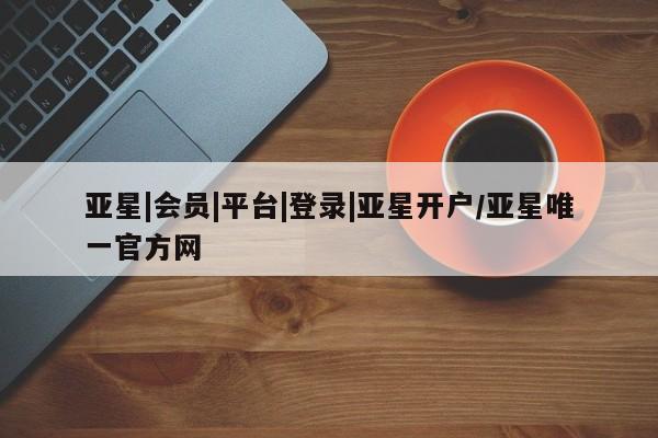 亚星官网管理平台 亚星app下载亚星|会员|平台|登录|亚星开户/亚星唯一官方网