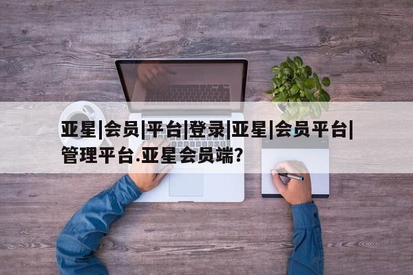 亚星官网管理平台 亚星app下载亚星|会员|平台|登录|亚星|会员平台|管理平台.亚星会员端？