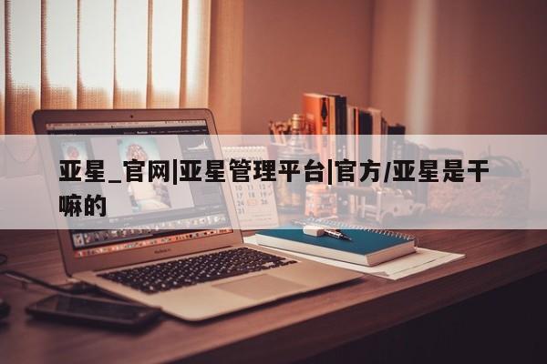 亚星官网管理平台 亚星app下载亚星_官网|亚星管理平台|官方/亚星是干嘛的