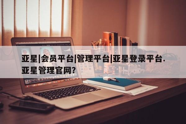亚星官网管理平台 亚星app下载亚星|会员平台|管理平台|亚星登录平台.亚星管理官网？
